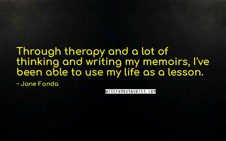 Jane Fonda Quotes: Through therapy and a lot of thinking and writing my memoirs, I've been able to use my life as a lesson.