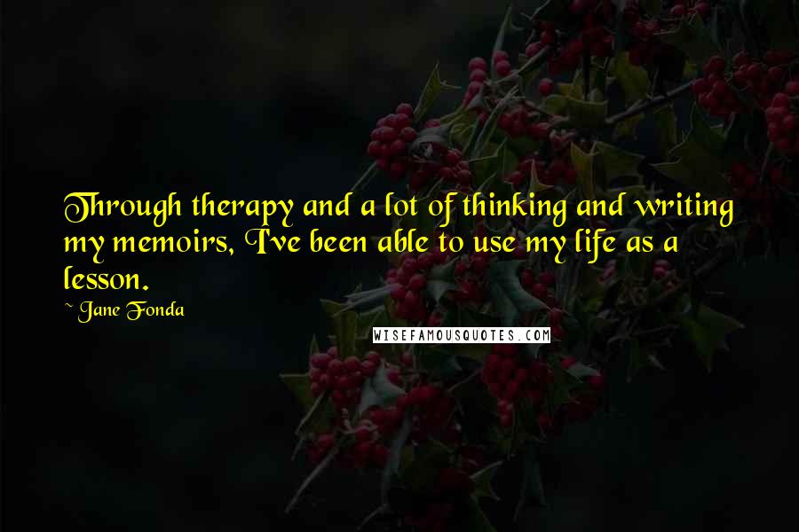 Jane Fonda Quotes: Through therapy and a lot of thinking and writing my memoirs, I've been able to use my life as a lesson.