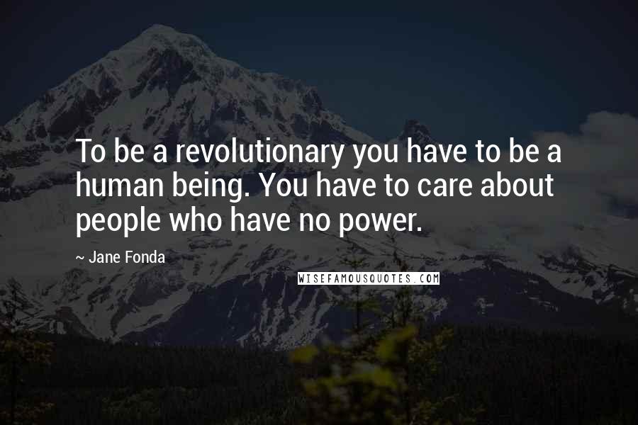 Jane Fonda Quotes: To be a revolutionary you have to be a human being. You have to care about people who have no power.