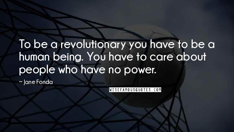 Jane Fonda Quotes: To be a revolutionary you have to be a human being. You have to care about people who have no power.