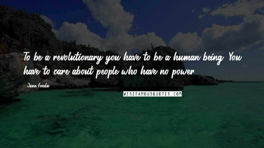 Jane Fonda Quotes: To be a revolutionary you have to be a human being. You have to care about people who have no power.