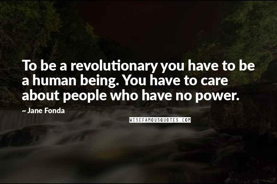 Jane Fonda Quotes: To be a revolutionary you have to be a human being. You have to care about people who have no power.