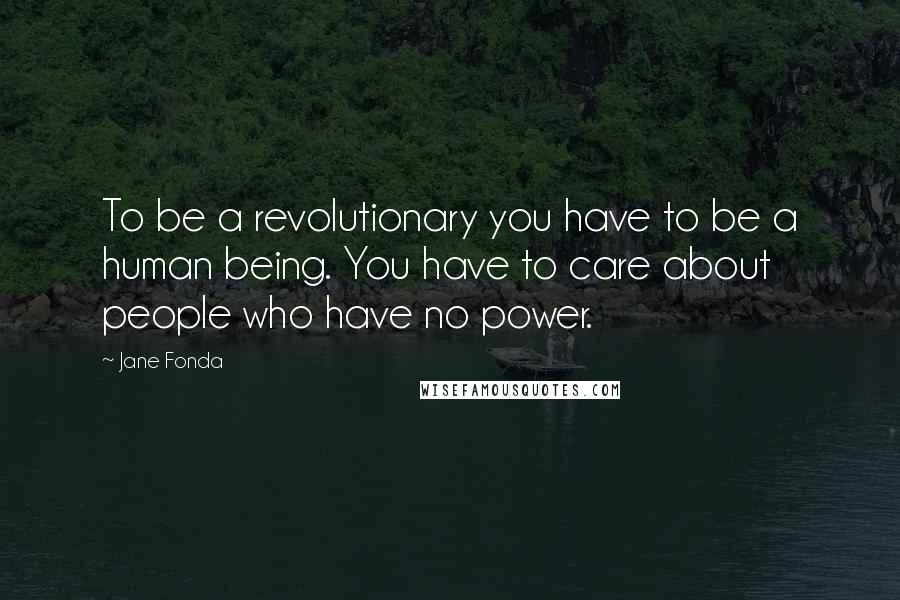 Jane Fonda Quotes: To be a revolutionary you have to be a human being. You have to care about people who have no power.