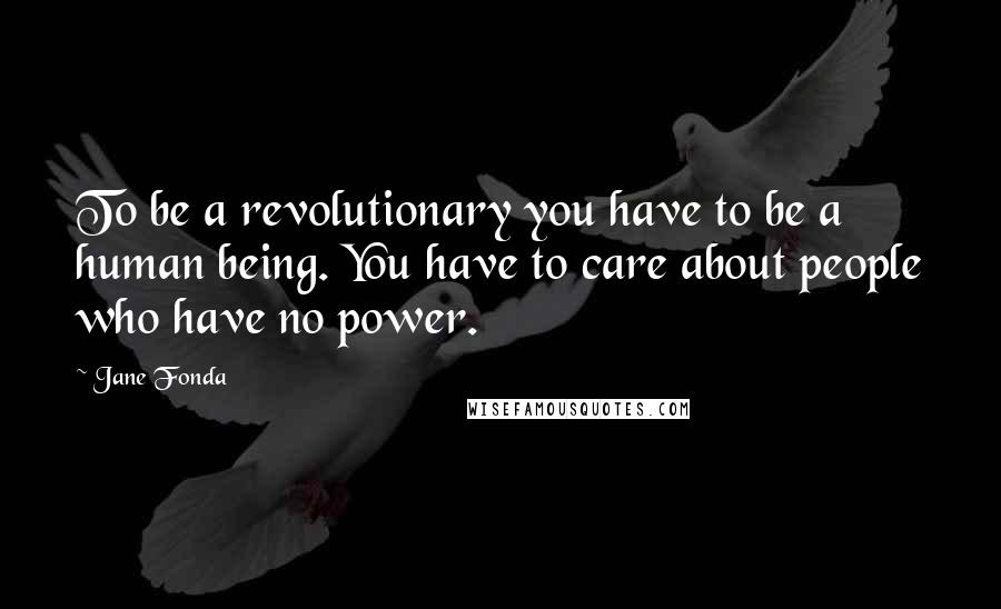 Jane Fonda Quotes: To be a revolutionary you have to be a human being. You have to care about people who have no power.