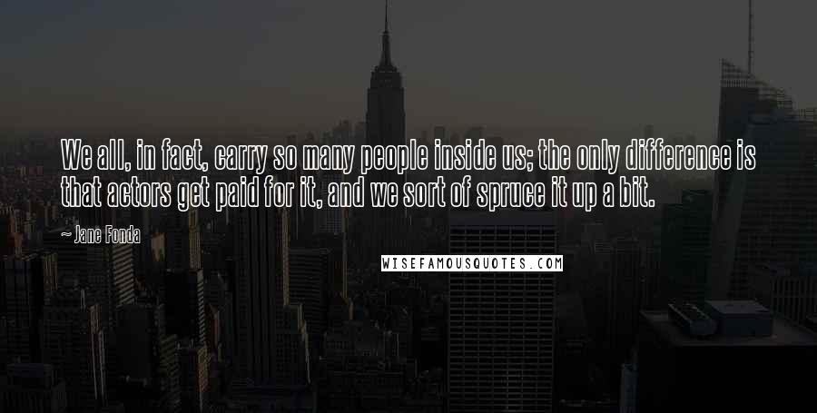 Jane Fonda Quotes: We all, in fact, carry so many people inside us; the only difference is that actors get paid for it, and we sort of spruce it up a bit.