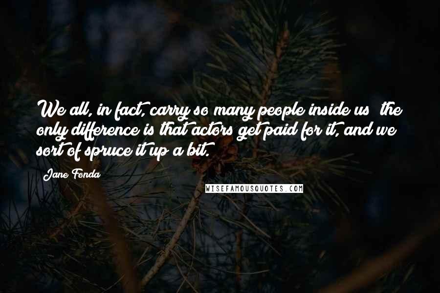 Jane Fonda Quotes: We all, in fact, carry so many people inside us; the only difference is that actors get paid for it, and we sort of spruce it up a bit.