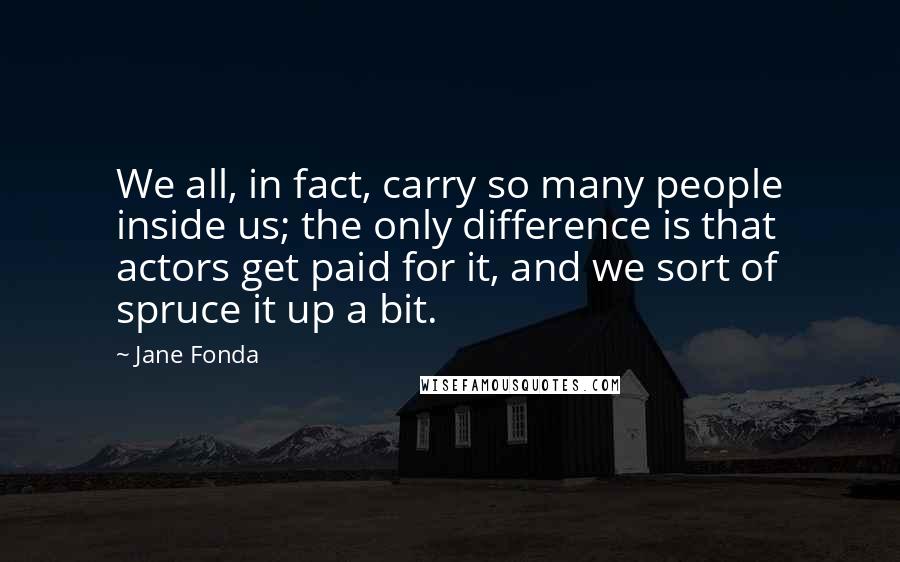 Jane Fonda Quotes: We all, in fact, carry so many people inside us; the only difference is that actors get paid for it, and we sort of spruce it up a bit.