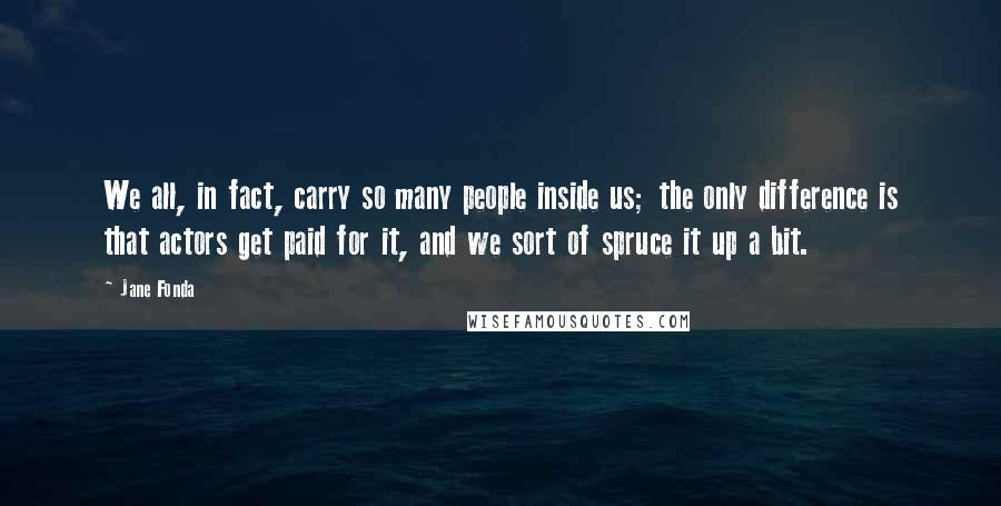 Jane Fonda Quotes: We all, in fact, carry so many people inside us; the only difference is that actors get paid for it, and we sort of spruce it up a bit.