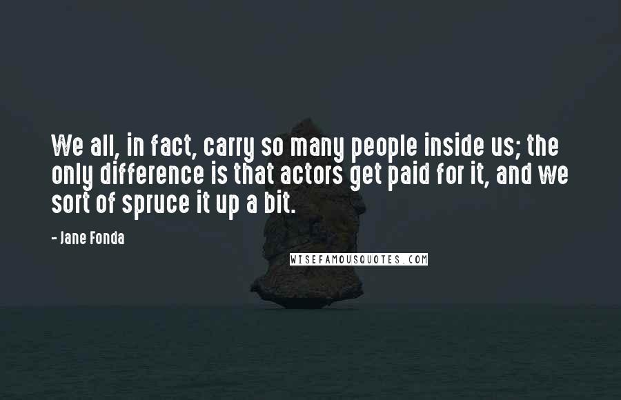 Jane Fonda Quotes: We all, in fact, carry so many people inside us; the only difference is that actors get paid for it, and we sort of spruce it up a bit.