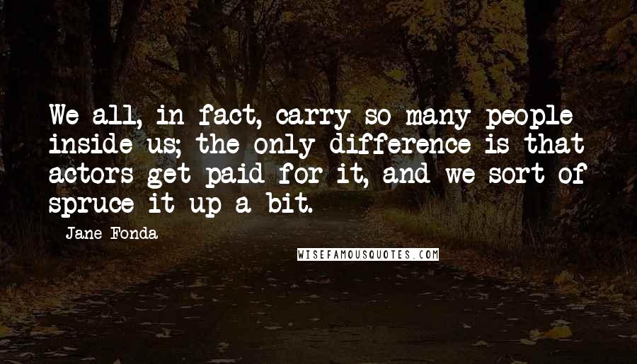 Jane Fonda Quotes: We all, in fact, carry so many people inside us; the only difference is that actors get paid for it, and we sort of spruce it up a bit.