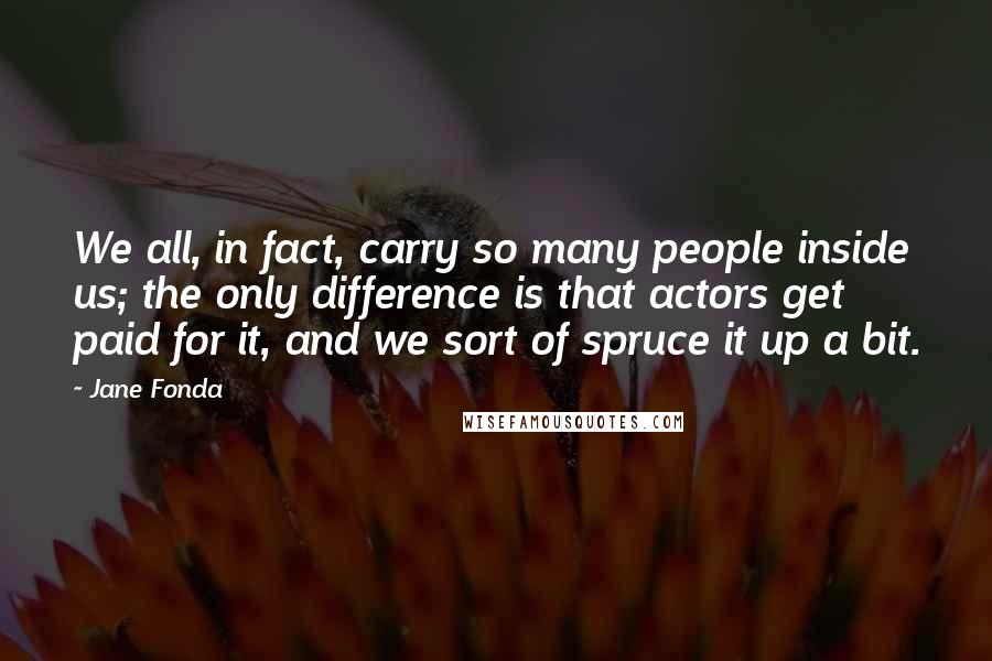 Jane Fonda Quotes: We all, in fact, carry so many people inside us; the only difference is that actors get paid for it, and we sort of spruce it up a bit.