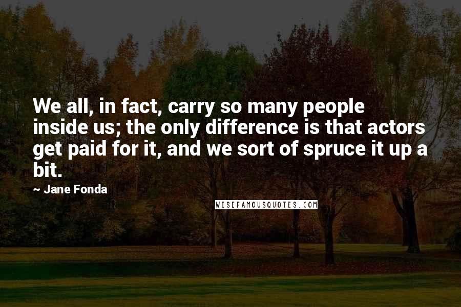 Jane Fonda Quotes: We all, in fact, carry so many people inside us; the only difference is that actors get paid for it, and we sort of spruce it up a bit.