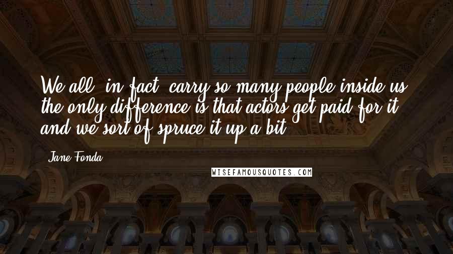 Jane Fonda Quotes: We all, in fact, carry so many people inside us; the only difference is that actors get paid for it, and we sort of spruce it up a bit.