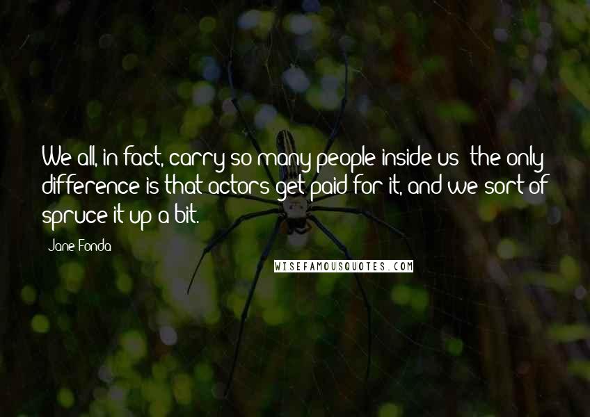 Jane Fonda Quotes: We all, in fact, carry so many people inside us; the only difference is that actors get paid for it, and we sort of spruce it up a bit.