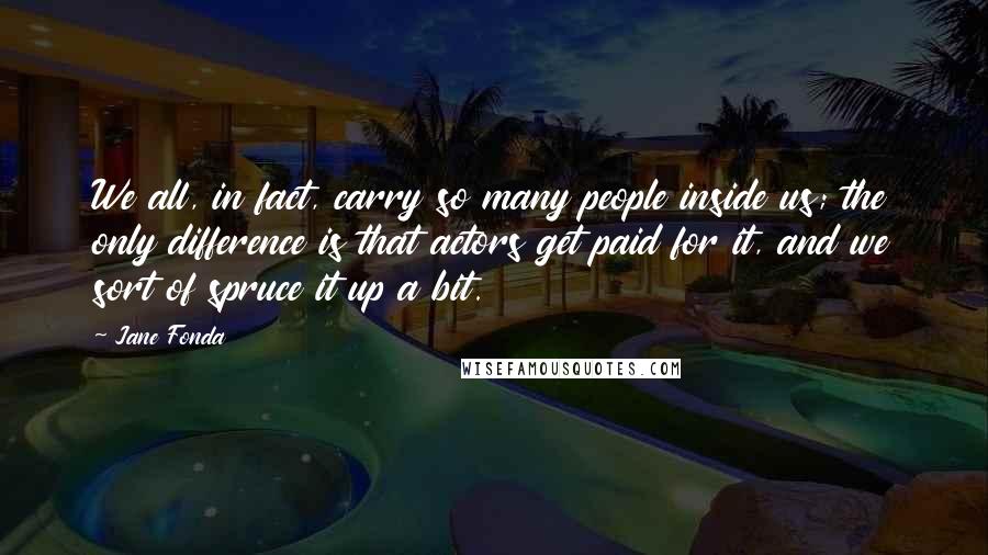 Jane Fonda Quotes: We all, in fact, carry so many people inside us; the only difference is that actors get paid for it, and we sort of spruce it up a bit.