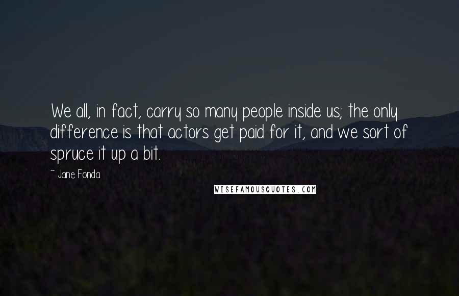 Jane Fonda Quotes: We all, in fact, carry so many people inside us; the only difference is that actors get paid for it, and we sort of spruce it up a bit.