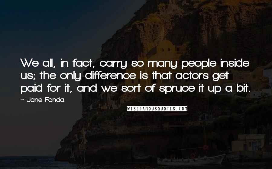 Jane Fonda Quotes: We all, in fact, carry so many people inside us; the only difference is that actors get paid for it, and we sort of spruce it up a bit.