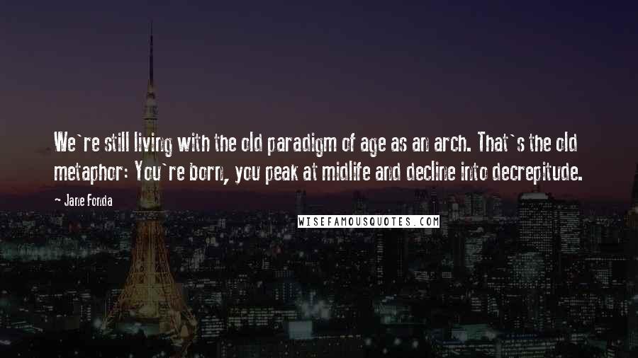 Jane Fonda Quotes: We're still living with the old paradigm of age as an arch. That's the old metaphor: You're born, you peak at midlife and decline into decrepitude.
