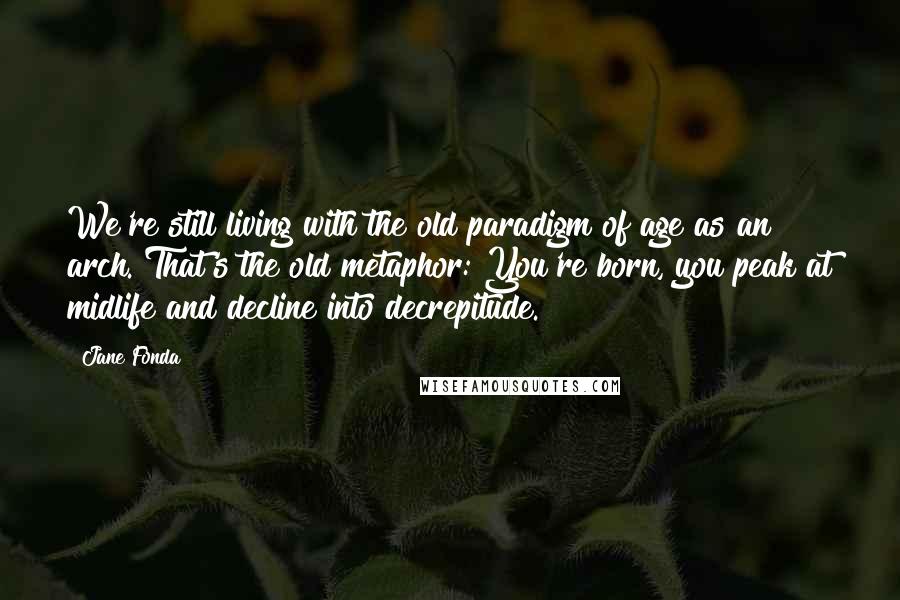 Jane Fonda Quotes: We're still living with the old paradigm of age as an arch. That's the old metaphor: You're born, you peak at midlife and decline into decrepitude.