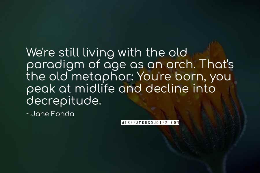 Jane Fonda Quotes: We're still living with the old paradigm of age as an arch. That's the old metaphor: You're born, you peak at midlife and decline into decrepitude.