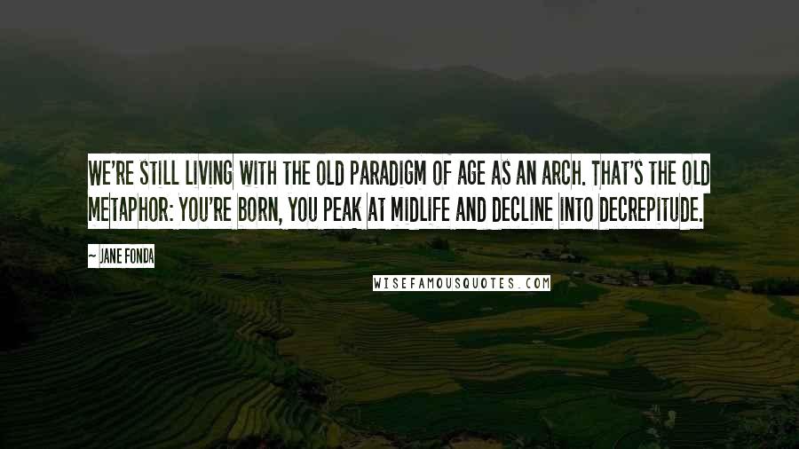 Jane Fonda Quotes: We're still living with the old paradigm of age as an arch. That's the old metaphor: You're born, you peak at midlife and decline into decrepitude.