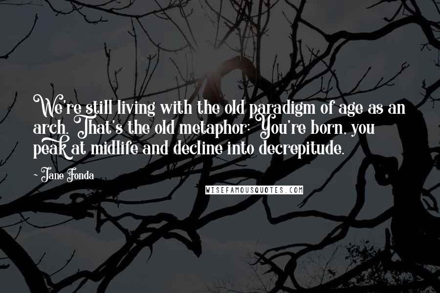 Jane Fonda Quotes: We're still living with the old paradigm of age as an arch. That's the old metaphor: You're born, you peak at midlife and decline into decrepitude.