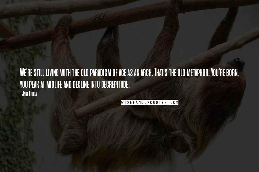Jane Fonda Quotes: We're still living with the old paradigm of age as an arch. That's the old metaphor: You're born, you peak at midlife and decline into decrepitude.