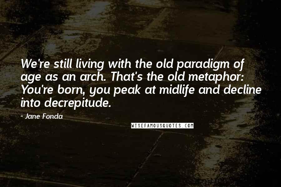 Jane Fonda Quotes: We're still living with the old paradigm of age as an arch. That's the old metaphor: You're born, you peak at midlife and decline into decrepitude.