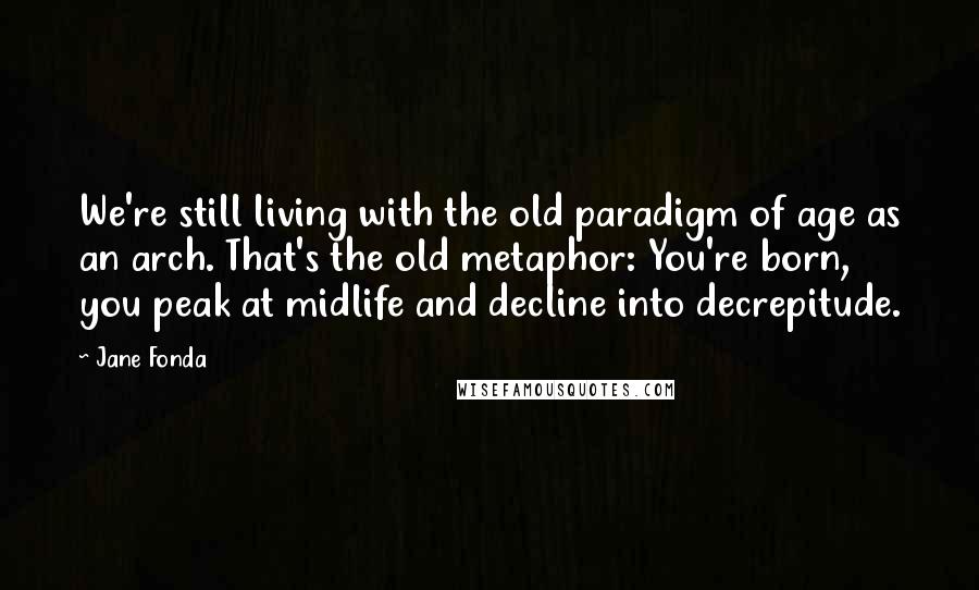 Jane Fonda Quotes: We're still living with the old paradigm of age as an arch. That's the old metaphor: You're born, you peak at midlife and decline into decrepitude.