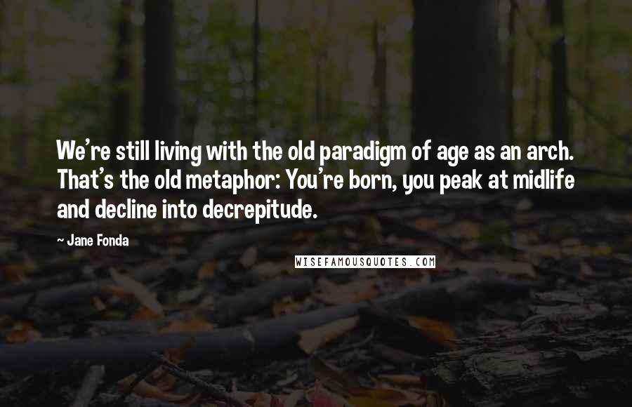 Jane Fonda Quotes: We're still living with the old paradigm of age as an arch. That's the old metaphor: You're born, you peak at midlife and decline into decrepitude.