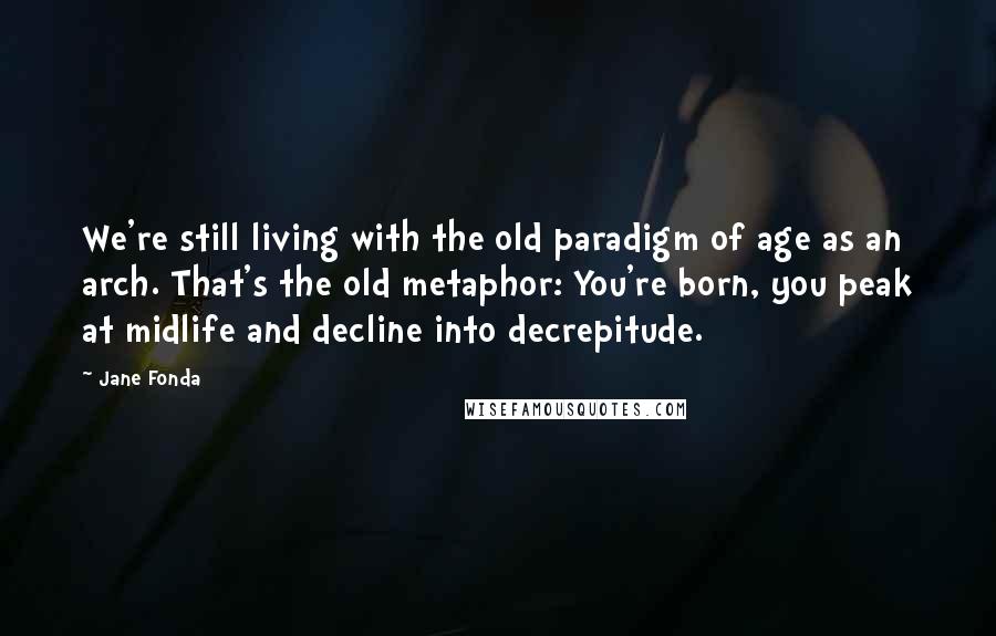 Jane Fonda Quotes: We're still living with the old paradigm of age as an arch. That's the old metaphor: You're born, you peak at midlife and decline into decrepitude.