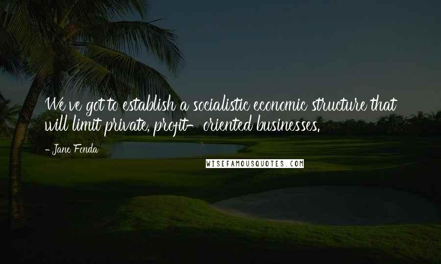 Jane Fonda Quotes: We've got to establish a socialistic economic structure that will limit private, profit-oriented businesses.
