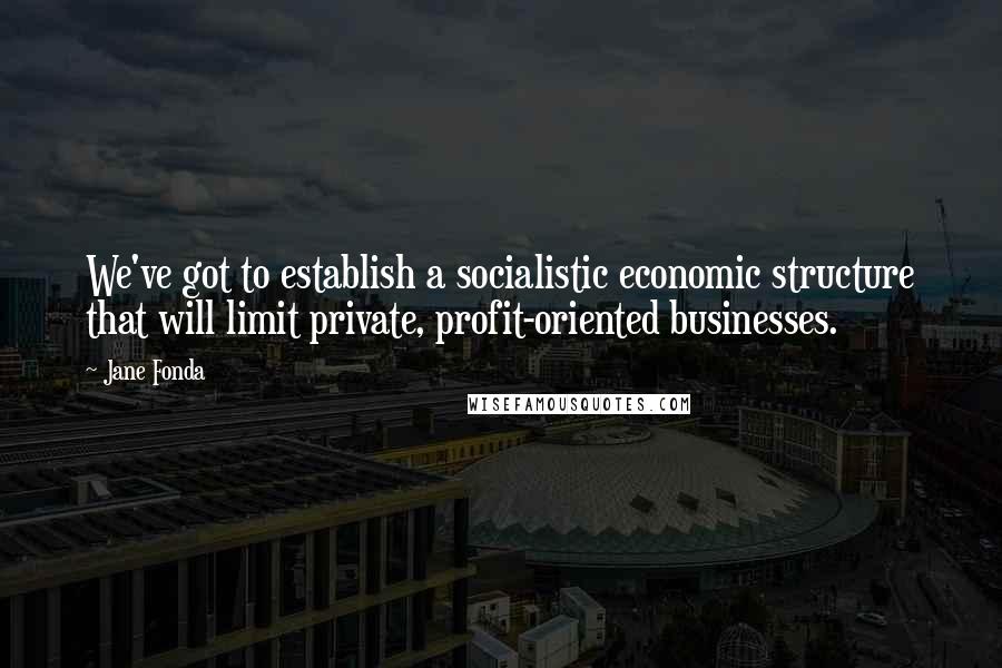 Jane Fonda Quotes: We've got to establish a socialistic economic structure that will limit private, profit-oriented businesses.