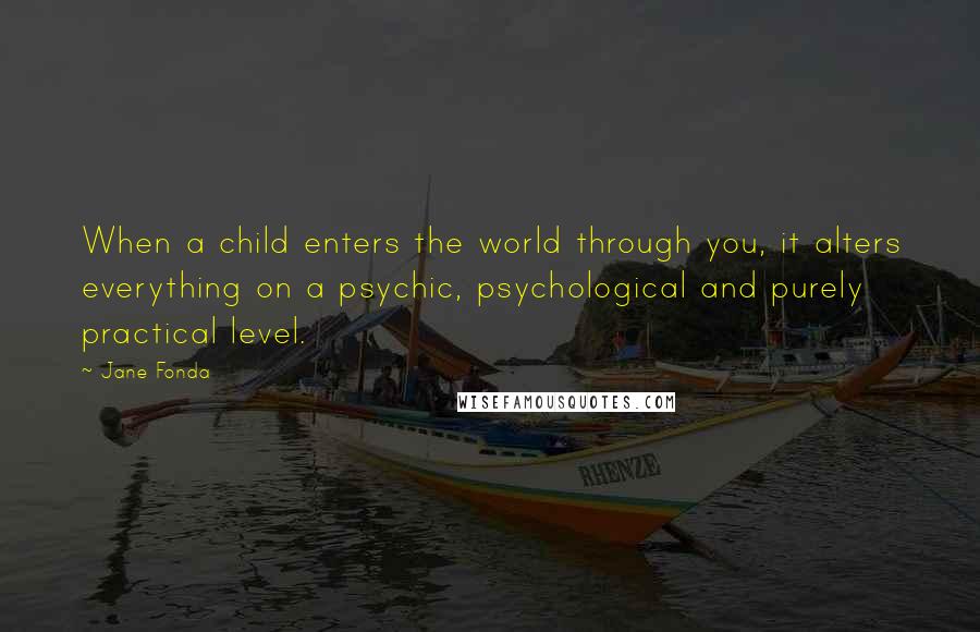 Jane Fonda Quotes: When a child enters the world through you, it alters everything on a psychic, psychological and purely practical level.