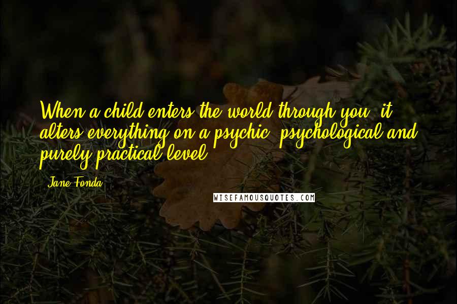 Jane Fonda Quotes: When a child enters the world through you, it alters everything on a psychic, psychological and purely practical level.