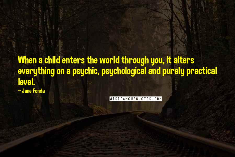 Jane Fonda Quotes: When a child enters the world through you, it alters everything on a psychic, psychological and purely practical level.