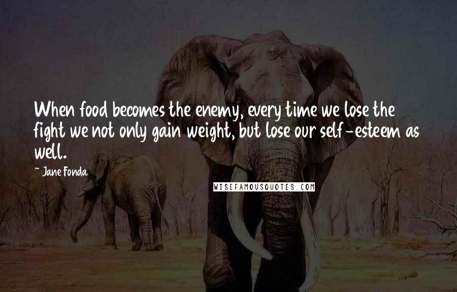 Jane Fonda Quotes: When food becomes the enemy, every time we lose the fight we not only gain weight, but lose our self-esteem as well.