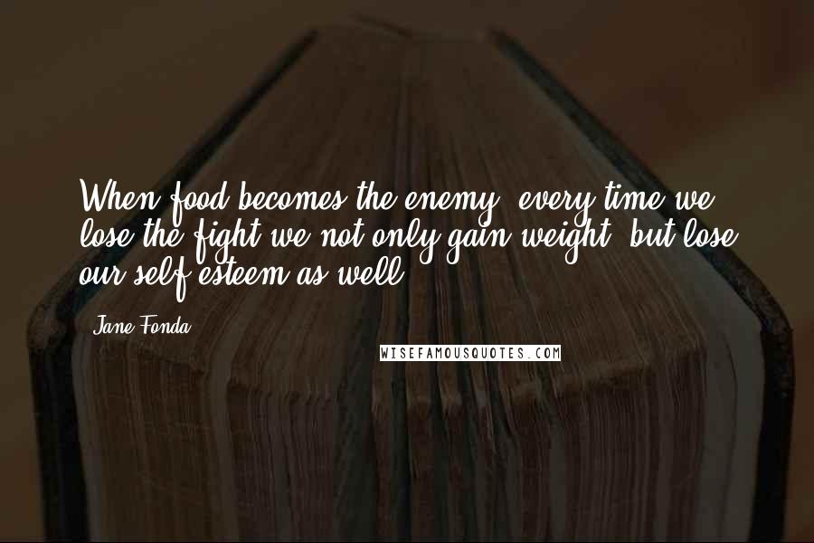 Jane Fonda Quotes: When food becomes the enemy, every time we lose the fight we not only gain weight, but lose our self-esteem as well.