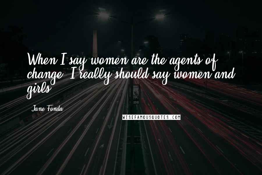 Jane Fonda Quotes: When I say women are the agents of change, I really should say women and girls.