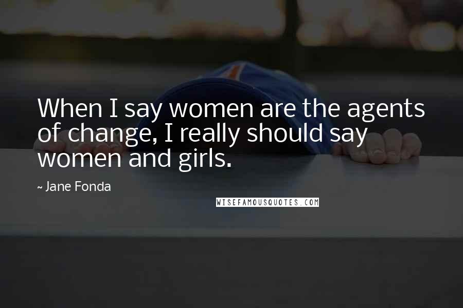 Jane Fonda Quotes: When I say women are the agents of change, I really should say women and girls.