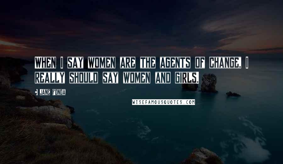 Jane Fonda Quotes: When I say women are the agents of change, I really should say women and girls.