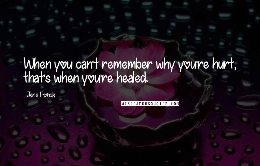 Jane Fonda Quotes: When you can't remember why you're hurt, that's when you're healed.