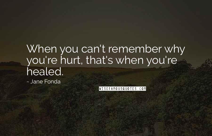 Jane Fonda Quotes: When you can't remember why you're hurt, that's when you're healed.