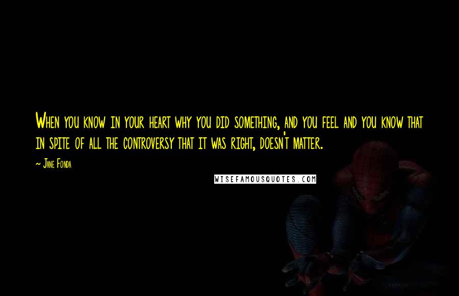 Jane Fonda Quotes: When you know in your heart why you did something, and you feel and you know that in spite of all the controversy that it was right, doesn't matter.