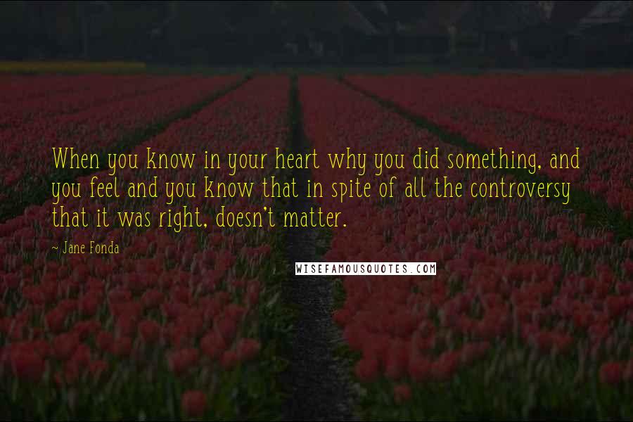 Jane Fonda Quotes: When you know in your heart why you did something, and you feel and you know that in spite of all the controversy that it was right, doesn't matter.