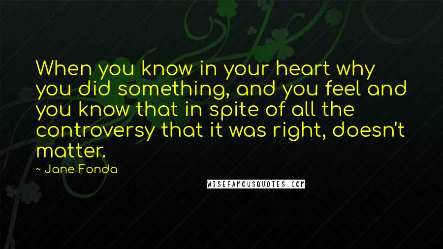 Jane Fonda Quotes: When you know in your heart why you did something, and you feel and you know that in spite of all the controversy that it was right, doesn't matter.