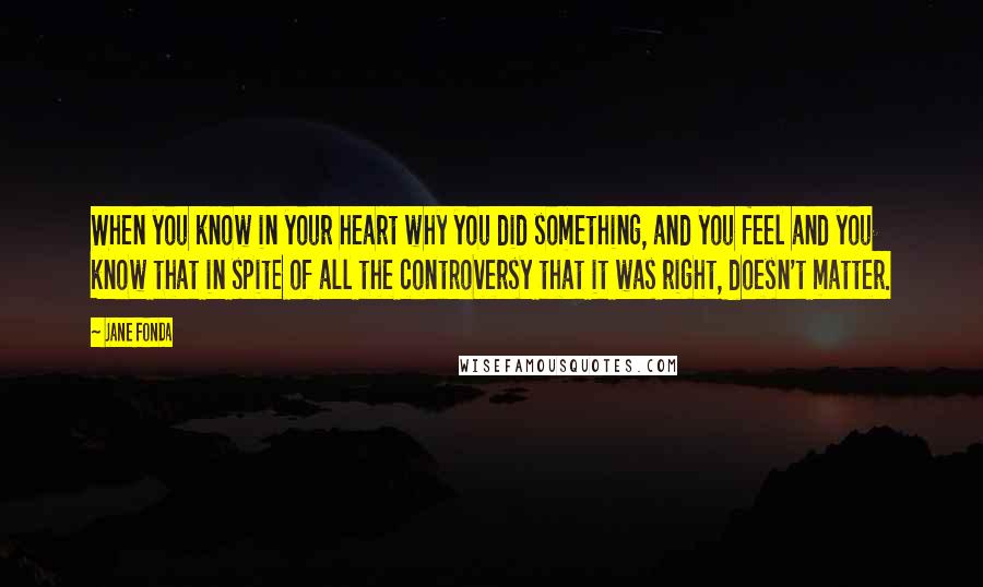 Jane Fonda Quotes: When you know in your heart why you did something, and you feel and you know that in spite of all the controversy that it was right, doesn't matter.