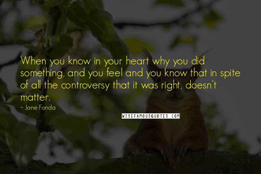 Jane Fonda Quotes: When you know in your heart why you did something, and you feel and you know that in spite of all the controversy that it was right, doesn't matter.