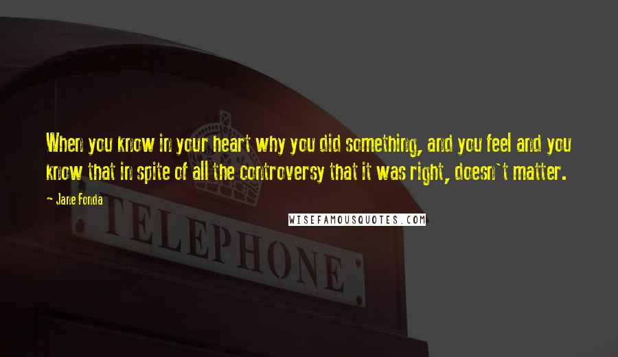 Jane Fonda Quotes: When you know in your heart why you did something, and you feel and you know that in spite of all the controversy that it was right, doesn't matter.