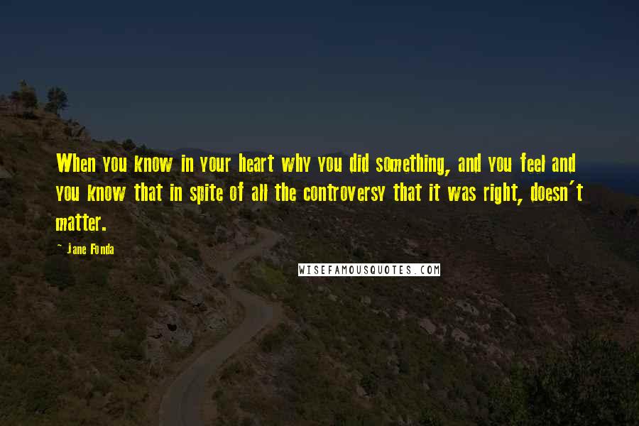 Jane Fonda Quotes: When you know in your heart why you did something, and you feel and you know that in spite of all the controversy that it was right, doesn't matter.